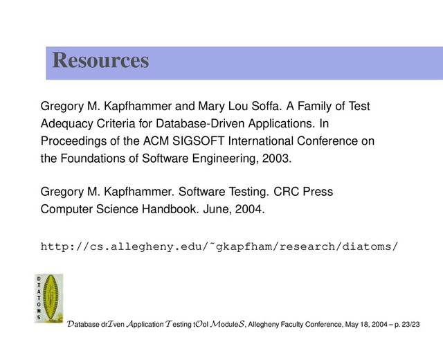 Resources
Gregory M. Kapfhammer and Mary Lou Soffa. A Family of Test
Adequacy Criteria for Database-Driven Applications. In
Proceedings of the ACM SIGSOFT International Conference on
the Foundations of Software Engineering, 2003.
Gregory M. Kapfhammer. Software Testing. CRC Press
Computer Science Handbook. June, 2004.
http://cs.allegheny.edu/˜gkapfham/research/diatoms/
Database drIven Application T esting tOol ModuleS, Allegheny Faculty Conference, May 18, 2004 – p. 23/23
