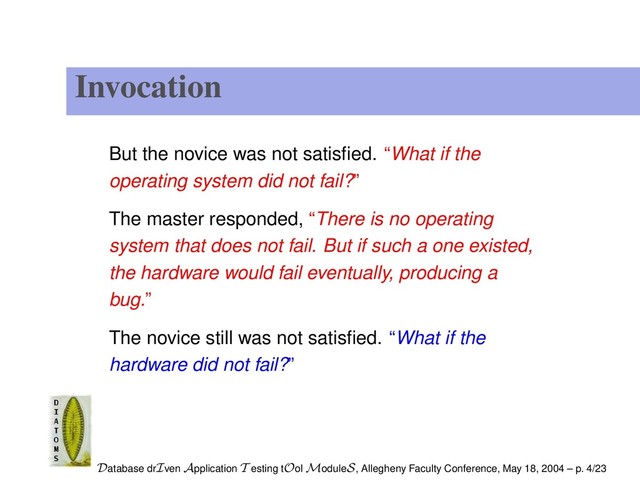 Invocation
But the novice was not satisﬁed. “What if the
operating system did not fail?”
The master responded, “There is no operating
system that does not fail. But if such a one existed,
the hardware would fail eventually, producing a
bug.”
The novice still was not satisﬁed. “What if the
hardware did not fail?”
Database drIven Application T esting tOol ModuleS, Allegheny Faculty Conference, May 18, 2004 – p. 4/23
