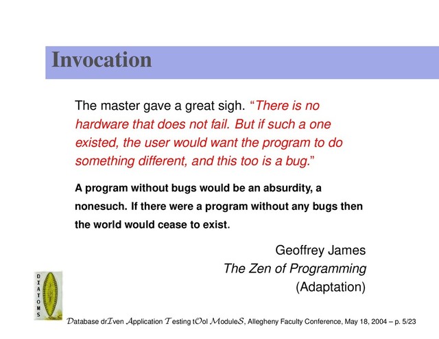 Invocation
The master gave a great sigh. “There is no
hardware that does not fail. But if such a one
existed, the user would want the program to do
something different, and this too is a bug.”
A program without bugs would be an absurdity, a
nonesuch. If there were a program without any bugs then
the world would cease to exist.
Geoffrey James
The Zen of Programming
(Adaptation)
Database drIven Application T esting tOol ModuleS, Allegheny Faculty Conference, May 18, 2004 – p. 5/23
