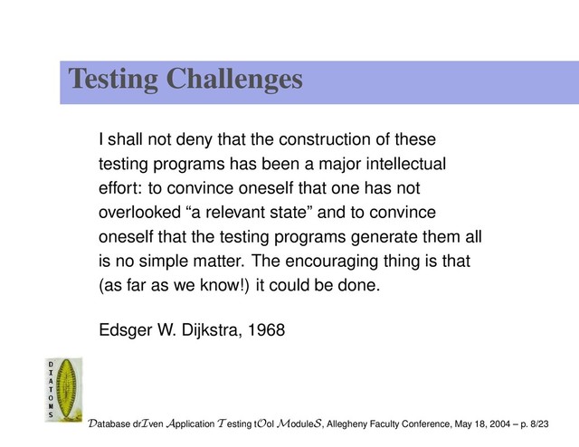 Testing Challenges
I shall not deny that the construction of these
testing programs has been a major intellectual
effort: to convince oneself that one has not
overlooked “a relevant state” and to convince
oneself that the testing programs generate them all
is no simple matter. The encouraging thing is that
(as far as we know!) it could be done.
Edsger W. Dijkstra, 1968
Database drIven Application T esting tOol ModuleS, Allegheny Faculty Conference, May 18, 2004 – p. 8/23
