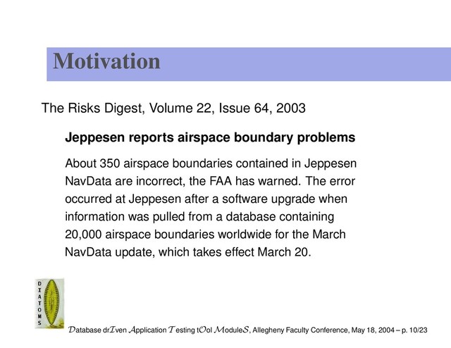 Motivation
The Risks Digest, Volume 22, Issue 64, 2003
Jeppesen reports airspace boundary problems
About 350 airspace boundaries contained in Jeppesen
NavData are incorrect, the FAA has warned. The error
occurred at Jeppesen after a software upgrade when
information was pulled from a database containing
20,000 airspace boundaries worldwide for the March
NavData update, which takes effect March 20.
Database drIven Application T esting tOol ModuleS, Allegheny Faculty Conference, May 18, 2004 – p. 10/23
