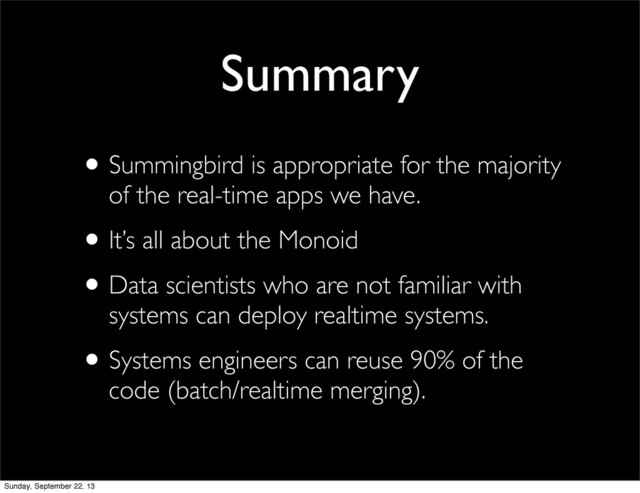 •Summingbird is appropriate for the majority
of the real-time apps we have.
•It’s all about the Monoid
•Data scientists who are not familiar with
systems can deploy realtime systems.
•Systems engineers can reuse 90% of the
code (batch/realtime merging).
Summary
Sunday, September 22, 13
