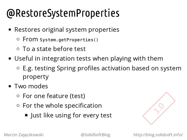 @RestoreSystemProperties
Restores original system properties
From S
y
s
t
e
m
.
g
e
t
P
r
o
p
e
r
t
i
e
s
(
)
To a state before test
Useful in integration tests when playing with them
E.g. testing Spring profiles activation based on system
property
Two modes
For one feature (test)
For the whole specification
Just like using for every test
Marcin Zajączkowski @SolidSoftBlog http://blog.solidsoft.info/
1.0
