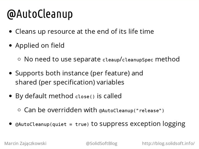 @AutoCleanup
Cleans up resource at the end of its life time
Applied on field
No need to use separate c
l
e
a
u
p
/c
l
e
a
n
u
p
S
p
e
c method
Supports both instance (per feature) and
shared (per specification) variables
By default method c
l
o
s
e
(
) is called
Can be overridden with @
A
u
t
o
C
l
e
a
n
u
p
(
"
r
e
l
e
a
s
e
"
)
@
A
u
t
o
C
l
e
a
n
u
p
(
q
u
i
e
t = t
r
u
e
) to suppress exception logging
Marcin Zajączkowski @SolidSoftBlog http://blog.solidsoft.info/
