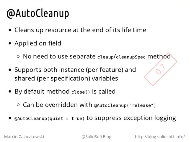 @AutoCleanup
Cleans up resource at the end of its life time
Applied on field
No need to use separate c
l
e
a
u
p
/c
l
e
a
n
u
p
S
p
e
c method
Supports both instance (per feature) and
shared (per specification) variables
By default method c
l
o
s
e
(
) is called
Can be overridden with @
A
u
t
o
C
l
e
a
n
u
p
(
"
r
e
l
e
a
s
e
"
)
@
A
u
t
o
C
l
e
a
n
u
p
(
q
u
i
e
t = t
r
u
e
) to suppress exception logging
Marcin Zajączkowski @SolidSoftBlog http://blog.solidsoft.info/
0.7

