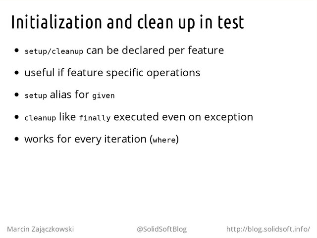 Initialization and clean up in test
s
e
t
u
p
/
c
l
e
a
n
u
p can be declared per feature
useful if feature specific operations
s
e
t
u
p alias for g
i
v
e
n
c
l
e
a
n
u
p like f
i
n
a
l
l
y executed even on exception
works for every iteration (w
h
e
r
e
)
Marcin Zajączkowski @SolidSoftBlog http://blog.solidsoft.info/
