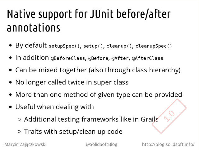 Native support for JUnit before/after
annotations
By default s
e
t
u
p
S
p
e
c
(
)
, s
e
t
u
p
(
)
, c
l
e
a
n
u
p
(
)
, c
l
e
a
n
u
p
S
p
e
c
(
)
In addition @
B
e
f
o
r
e
C
l
a
s
s
, @
B
e
f
o
r
e
, @
A
f
t
e
r
, @
A
f
t
e
r
C
l
a
s
s
Can be mixed together (also through class hierarchy)
No longer called twice in super class
More than one method of given type can be provided
Useful when dealing with
Additional testing frameworks like in Grails
Traits with setup/clean up code
Marcin Zajączkowski @SolidSoftBlog http://blog.solidsoft.info/
1.0
