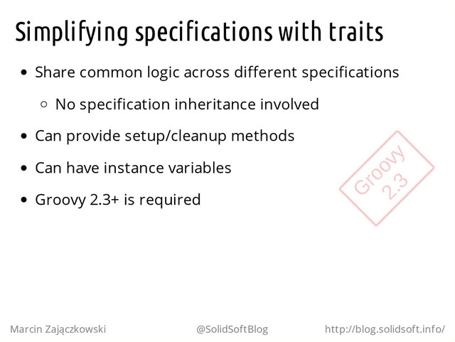 Simplifying specifications with traits
Share common logic across different specifications
No specification inheritance involved
Can provide setup/cleanup methods
Can have instance variables
Groovy 2.3+ is required
Marcin Zajączkowski @SolidSoftBlog http://blog.solidsoft.info/
G
roovy
2.3
