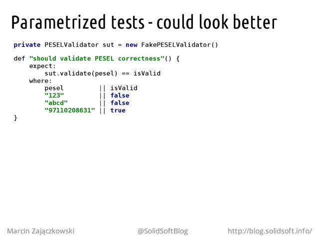 Parametrized tests - could look better
p
r
i
v
a
t
e P
E
S
E
L
V
a
l
i
d
a
t
o
r s
u
t = n
e
w F
a
k
e
P
E
S
E
L
V
a
l
i
d
a
t
o
r
(
)
d
e
f "
s
h
o
u
l
d v
a
l
i
d
a
t
e P
E
S
E
L c
o
r
r
e
c
t
n
e
s
s
"
(
) {
e
x
p
e
c
t
:
s
u
t
.
v
a
l
i
d
a
t
e
(
p
e
s
e
l
) =
= i
s
V
a
l
i
d
w
h
e
r
e
:
p
e
s
e
l |
| i
s
V
a
l
i
d
"
1
2
3
" |
| f
a
l
s
e
"
a
b
c
d
" |
| f
a
l
s
e
"
9
7
1
1
0
2
0
8
6
3
1
" |
| t
r
u
e
}
Marcin Zajączkowski @SolidSoftBlog http://blog.solidsoft.info/

