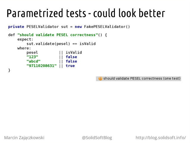 Parametrized tests - could look better
p
r
i
v
a
t
e P
E
S
E
L
V
a
l
i
d
a
t
o
r s
u
t = n
e
w F
a
k
e
P
E
S
E
L
V
a
l
i
d
a
t
o
r
(
)
d
e
f "
s
h
o
u
l
d v
a
l
i
d
a
t
e P
E
S
E
L c
o
r
r
e
c
t
n
e
s
s
"
(
) {
e
x
p
e
c
t
:
s
u
t
.
v
a
l
i
d
a
t
e
(
p
e
s
e
l
) =
= i
s
V
a
l
i
d
w
h
e
r
e
:
p
e
s
e
l |
| i
s
V
a
l
i
d
"
1
2
3
" |
| f
a
l
s
e
"
a
b
c
d
" |
| f
a
l
s
e
"
9
7
1
1
0
2
0
8
6
3
1
" |
| t
r
u
e
}
Marcin Zajączkowski @SolidSoftBlog http://blog.solidsoft.info/

