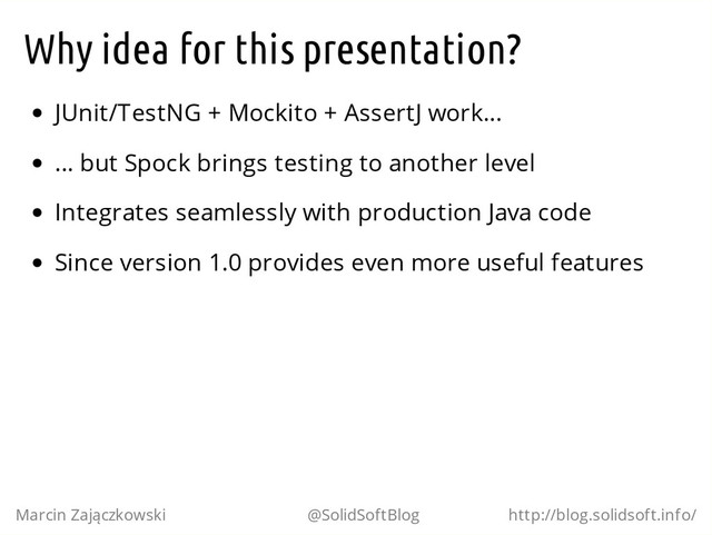 Why idea for this presentation?
JUnit/TestNG + Mockito + AssertJ work...
... but Spock brings testing to another level
Integrates seamlessly with production Java code
Since version 1.0 provides even more useful features
Marcin Zajączkowski @SolidSoftBlog http://blog.solidsoft.info/
