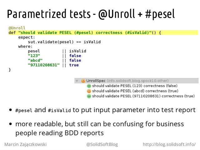 Parametrized tests - @Unroll + #pesel
@
U
n
r
o
l
l
d
e
f "
s
h
o
u
l
d v
a
l
i
d
a
t
e P
E
S
E
L (
#
p
e
s
e
l
) c
o
r
r
e
c
t
n
e
s
s (
#
i
s
V
a
l
i
d
)
"
(
) {
e
x
p
e
c
t
:
s
u
t
.
v
a
l
i
d
a
t
e
(
p
e
s
e
l
) =
= i
s
V
a
l
i
d
w
h
e
r
e
:
p
e
s
e
l |
| i
s
V
a
l
i
d
"
1
2
3
" |
| f
a
l
s
e
"
a
b
c
d
" |
| f
a
l
s
e
"
9
7
1
1
0
2
0
8
6
3
1
" |
| t
r
u
e
}
#
p
e
s
e
l and #
i
s
V
a
l
i
d to put input parameter into test report
more readable, but still can be confusing for business
people reading BDD reports
Marcin Zajączkowski @SolidSoftBlog http://blog.solidsoft.info/

