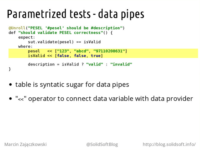 Parametrized tests - data pipes
@
U
n
r
o
l
l
(
"
P
E
S
E
L '
#
p
e
s
e
l
' s
h
o
u
l
d b
e #
d
e
s
c
r
i
p
t
i
o
n
"
)
d
e
f "
s
h
o
u
l
d v
a
l
i
d
a
t
e P
E
S
E
L c
o
r
r
e
c
t
n
e
s
s
"
(
) {
e
x
p
e
c
t
:
s
u
t
.
v
a
l
i
d
a
t
e
(
p
e
s
e
l
) =
= i
s
V
a
l
i
d
w
h
e
r
e
:
p
e
s
e
l <
< [
"
1
2
3
"
, "
a
b
c
d
"
, "
9
7
1
1
0
2
0
8
6
3
1
"
]
i
s
V
a
l
i
d <
< [
f
a
l
s
e
, f
a
l
s
e
, t
r
u
e
]
d
e
s
c
r
i
p
t
i
o
n = i
s
V
a
l
i
d ? "
v
a
l
i
d
" : "
i
n
v
a
l
i
d
"
}
table is syntatic sugar for data pipes
"<
<
" operator to connect data variable with data provider
Marcin Zajączkowski @SolidSoftBlog http://blog.solidsoft.info/
