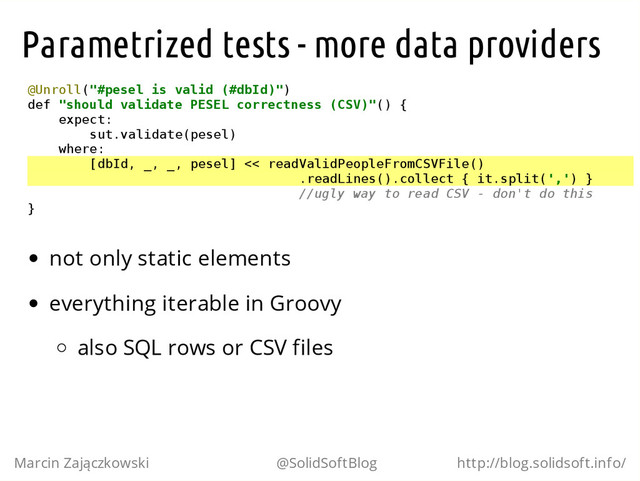 Parametrized tests - more data providers
@
U
n
r
o
l
l
(
"
#
p
e
s
e
l i
s v
a
l
i
d (
#
d
b
I
d
)
"
)
d
e
f "
s
h
o
u
l
d v
a
l
i
d
a
t
e P
E
S
E
L c
o
r
r
e
c
t
n
e
s
s (
C
S
V
)
"
(
) {
e
x
p
e
c
t
:
s
u
t
.
v
a
l
i
d
a
t
e
(
p
e
s
e
l
)
w
h
e
r
e
:
[
d
b
I
d
, _
, _
, p
e
s
e
l
] <
< r
e
a
d
V
a
l
i
d
P
e
o
p
l
e
F
r
o
m
C
S
V
F
i
l
e
(
)
.
r
e
a
d
L
i
n
e
s
(
)
.
c
o
l
l
e
c
t { i
t
.
s
p
l
i
t
(
'
,
'
) }
/
/
u
g
l
y w
a
y t
o r
e
a
d C
S
V - d
o
n
'
t d
o t
h
i
s
}
not only static elements
everything iterable in Groovy
also SQL rows or CSV files
Marcin Zajączkowski @SolidSoftBlog http://blog.solidsoft.info/
