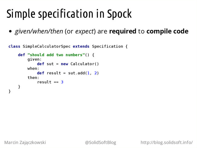 Simple specification in Spock
given/when/then (or expect) are required to compile code
c
l
a
s
s S
i
m
p
l
e
C
a
l
c
u
l
a
t
o
r
S
p
e
c e
x
t
e
n
d
s S
p
e
c
i
f
i
c
a
t
i
o
n {
d
e
f "
s
h
o
u
l
d a
d
d t
w
o n
u
m
b
e
r
s
"
(
) {
g
i
v
e
n
:
d
e
f s
u
t = n
e
w C
a
l
c
u
l
a
t
o
r
(
)
w
h
e
n
:
d
e
f r
e
s
u
l
t = s
u
t
.
a
d
d
(
1
, 2
)
t
h
e
n
:
r
e
s
u
l
t =
= 3
}
}
Marcin Zajączkowski @SolidSoftBlog http://blog.solidsoft.info/

