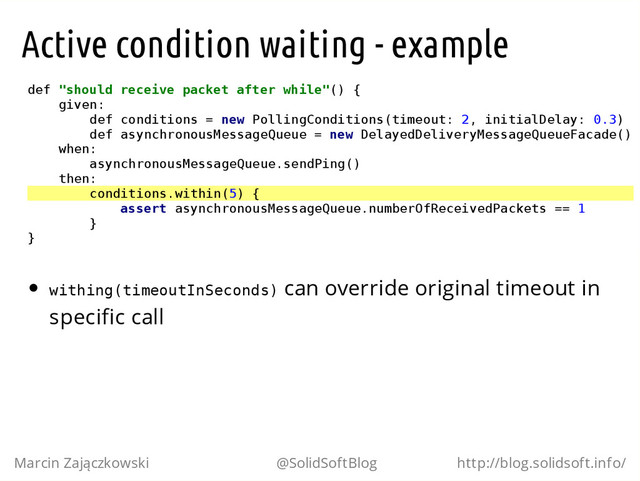Active condition waiting - example
d
e
f "
s
h
o
u
l
d r
e
c
e
i
v
e p
a
c
k
e
t a
f
t
e
r w
h
i
l
e
"
(
) {
g
i
v
e
n
:
d
e
f c
o
n
d
i
t
i
o
n
s = n
e
w P
o
l
l
i
n
g
C
o
n
d
i
t
i
o
n
s
(
t
i
m
e
o
u
t
: 2
, i
n
i
t
i
a
l
D
e
l
a
y
: 0
.
3
)
d
e
f a
s
y
n
c
h
r
o
n
o
u
s
M
e
s
s
a
g
e
Q
u
e
u
e = n
e
w D
e
l
a
y
e
d
D
e
l
i
v
e
r
y
M
e
s
s
a
g
e
Q
u
e
u
e
F
a
c
a
d
e
(
)
w
h
e
n
:
a
s
y
n
c
h
r
o
n
o
u
s
M
e
s
s
a
g
e
Q
u
e
u
e
.
s
e
n
d
P
i
n
g
(
)
t
h
e
n
:
c
o
n
d
i
t
i
o
n
s
.
w
i
t
h
i
n
(
5
) {
a
s
s
e
r
t a
s
y
n
c
h
r
o
n
o
u
s
M
e
s
s
a
g
e
Q
u
e
u
e
.
n
u
m
b
e
r
O
f
R
e
c
e
i
v
e
d
P
a
c
k
e
t
s =
= 1
}
}
w
i
t
h
i
n
g
(
t
i
m
e
o
u
t
I
n
S
e
c
o
n
d
s
) can override original timeout in
specific call
Marcin Zajączkowski @SolidSoftBlog http://blog.solidsoft.info/
