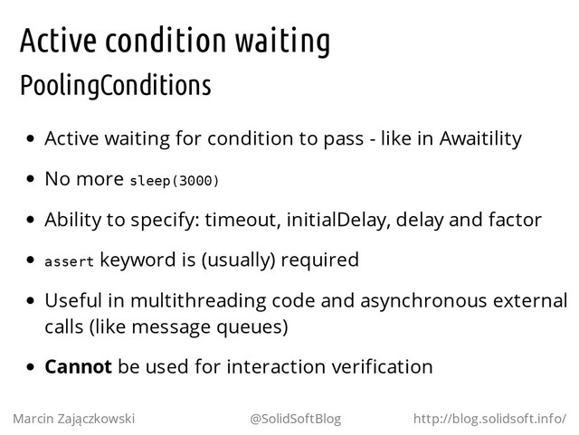 Active condition waiting
PoolingConditions
Active waiting for condition to pass - like in Awaitility
No more s
l
e
e
p
(
3
0
0
0
)
Ability to specify: timeout, initialDelay, delay and factor
a
s
s
e
r
t keyword is (usually) required
Useful in multithreading code and asynchronous external
calls (like message queues)
Cannot be used for interaction verification
Marcin Zajączkowski @SolidSoftBlog http://blog.solidsoft.info/
