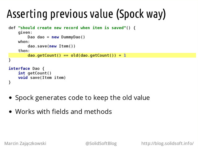 Asserting previous value (Spock way)
d
e
f "
s
h
o
u
l
d c
r
e
a
t
e n
e
w r
e
c
o
r
d w
h
e
n i
t
e
m i
s s
a
v
e
d
"
(
) {
g
i
v
e
n
:
D
a
o d
a
o = n
e
w D
u
m
m
y
D
a
o
(
)
w
h
e
n
:
d
a
o
.
s
a
v
e
(
n
e
w I
t
e
m
(
)
)
t
h
e
n
:
d
a
o
.
g
e
t
C
o
u
n
t
(
) =
= o
l
d
(
d
a
o
.
g
e
t
C
o
u
n
t
(
)
) + 1
}
i
n
t
e
r
f
a
c
e D
a
o {
i
n
t g
e
t
C
o
u
n
t
(
)
v
o
i
d s
a
v
e
(
I
t
e
m i
t
e
m
)
}
Spock generates code to keep the old value
Works with fields and methods
Marcin Zajączkowski @SolidSoftBlog http://blog.solidsoft.info/
