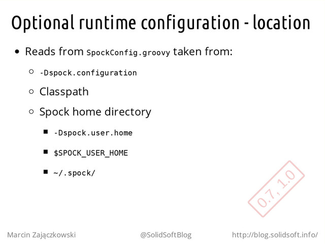 Optional runtime configuration - location
Reads from S
p
o
c
k
C
o
n
f
i
g
.
g
r
o
o
v
y taken from:
-
D
s
p
o
c
k
.
c
o
n
f
i
g
u
r
a
t
i
o
n
Classpath
Spock home directory
-
D
s
p
o
c
k
.
u
s
e
r
.
h
o
m
e
$
S
P
O
C
K
_
U
S
E
R
_
H
O
M
E
~
/
.
s
p
o
c
k
/
Marcin Zajączkowski @SolidSoftBlog http://blog.solidsoft.info/
0.7, 1.0
