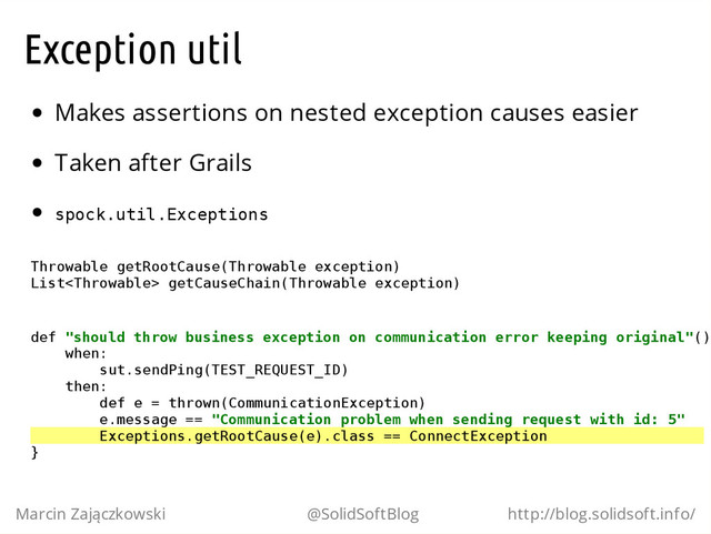 Exception util
Makes assertions on nested exception causes easier
Taken after Grails
s
p
o
c
k
.
u
t
i
l
.
E
x
c
e
p
t
i
o
n
s
T
h
r
o
w
a
b
l
e g
e
t
R
o
o
t
C
a
u
s
e
(
T
h
r
o
w
a
b
l
e e
x
c
e
p
t
i
o
n
)
L
i
s
t
<
T
h
r
o
w
a
b
l
e
> g
e
t
C
a
u
s
e
C
h
a
i
n
(
T
h
r
o
w
a
b
l
e e
x
c
e
p
t
i
o
n
)
d
e
f "
s
h
o
u
l
d t
h
r
o
w b
u
s
i
n
e
s
s e
x
c
e
p
t
i
o
n o
n c
o
m
m
u
n
i
c
a
t
i
o
n e
r
r
o
r k
e
e
p
i
n
g o
r
i
g
i
n
a
l
"
(
)
w
h
e
n
:
s
u
t
.
s
e
n
d
P
i
n
g
(
T
E
S
T
_
R
E
Q
U
E
S
T
_
I
D
)
t
h
e
n
:
d
e
f e = t
h
r
o
w
n
(
C
o
m
m
u
n
i
c
a
t
i
o
n
E
x
c
e
p
t
i
o
n
)
e
.
m
e
s
s
a
g
e =
= "
C
o
m
m
u
n
i
c
a
t
i
o
n p
r
o
b
l
e
m w
h
e
n s
e
n
d
i
n
g r
e
q
u
e
s
t w
i
t
h i
d
: 5
"
E
x
c
e
p
t
i
o
n
s
.
g
e
t
R
o
o
t
C
a
u
s
e
(
e
)
.
c
l
a
s
s =
= C
o
n
n
e
c
t
E
x
c
e
p
t
i
o
n
}
Marcin Zajączkowski @SolidSoftBlog http://blog.solidsoft.info/
