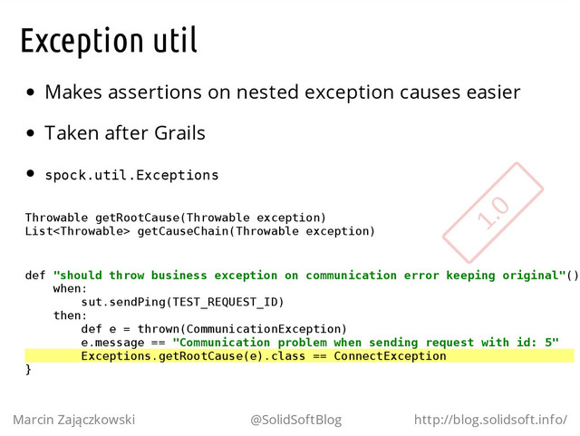 Exception util
Makes assertions on nested exception causes easier
Taken after Grails
s
p
o
c
k
.
u
t
i
l
.
E
x
c
e
p
t
i
o
n
s
T
h
r
o
w
a
b
l
e g
e
t
R
o
o
t
C
a
u
s
e
(
T
h
r
o
w
a
b
l
e e
x
c
e
p
t
i
o
n
)
L
i
s
t
<
T
h
r
o
w
a
b
l
e
> g
e
t
C
a
u
s
e
C
h
a
i
n
(
T
h
r
o
w
a
b
l
e e
x
c
e
p
t
i
o
n
)
d
e
f "
s
h
o
u
l
d t
h
r
o
w b
u
s
i
n
e
s
s e
x
c
e
p
t
i
o
n o
n c
o
m
m
u
n
i
c
a
t
i
o
n e
r
r
o
r k
e
e
p
i
n
g o
r
i
g
i
n
a
l
"
(
)
w
h
e
n
:
s
u
t
.
s
e
n
d
P
i
n
g
(
T
E
S
T
_
R
E
Q
U
E
S
T
_
I
D
)
t
h
e
n
:
d
e
f e = t
h
r
o
w
n
(
C
o
m
m
u
n
i
c
a
t
i
o
n
E
x
c
e
p
t
i
o
n
)
e
.
m
e
s
s
a
g
e =
= "
C
o
m
m
u
n
i
c
a
t
i
o
n p
r
o
b
l
e
m w
h
e
n s
e
n
d
i
n
g r
e
q
u
e
s
t w
i
t
h i
d
: 5
"
E
x
c
e
p
t
i
o
n
s
.
g
e
t
R
o
o
t
C
a
u
s
e
(
e
)
.
c
l
a
s
s =
= C
o
n
n
e
c
t
E
x
c
e
p
t
i
o
n
}
Marcin Zajączkowski @SolidSoftBlog http://blog.solidsoft.info/
1.0
