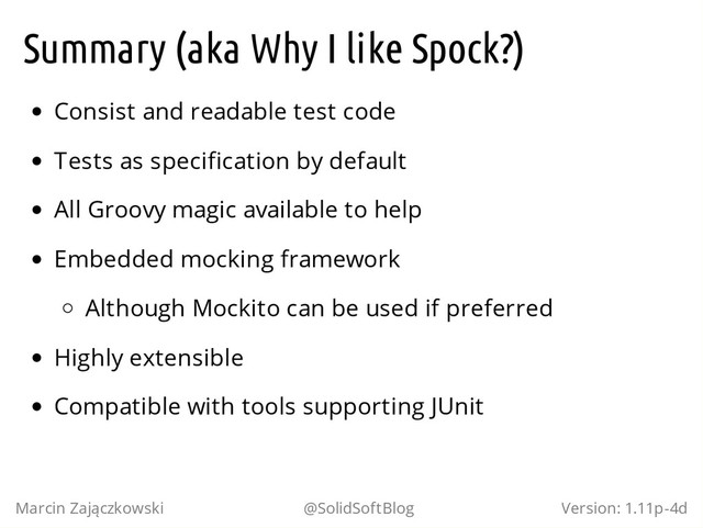 Summary (aka Why I like Spock?)
Consist and readable test code
Tests as specification by default
All Groovy magic available to help
Embedded mocking framework
Although Mockito can be used if preferred
Highly extensible
Compatible with tools supporting JUnit
Marcin Zajączkowski @SolidSoftBlog Version: 1.11p-4d
