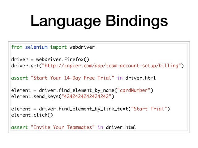 Language Bindings
from selenium import webdriver
driver = webdriver.Firefox()
driver.get("http://zapier.com/app/team-account-setup/billing")
assert "Start Your 14-Day Free Trial" in driver.html
element = driver.find_element_by_name("cardNumber")
element.send_keys("4242424242424242")
element = driver.find_element_by_link_text("Start Trial")
element.click()
assert "Invite Your Teammates" in driver.html
