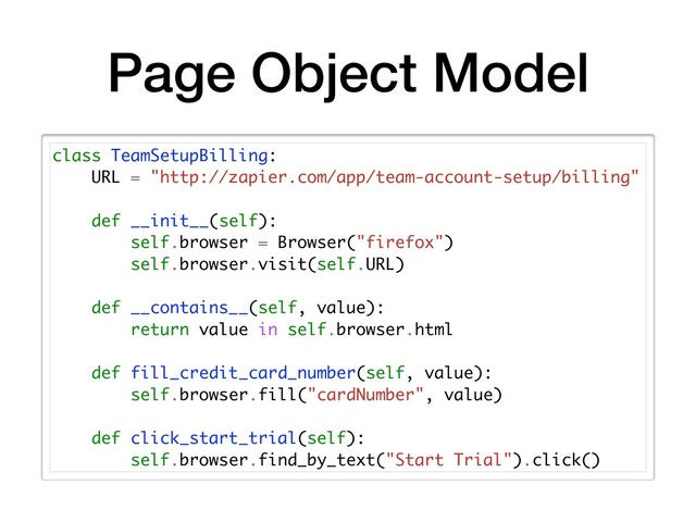 Page Object Model
class TeamSetupBilling:
URL = "http://zapier.com/app/team-account-setup/billing"
def __init__(self):
self.browser = Browser("firefox")
self.browser.visit(self.URL)
def __contains__(self, value):
return value in self.browser.html
def fill_credit_card_number(self, value):
self.browser.fill("cardNumber", value)
def click_start_trial(self):
self.browser.find_by_text("Start Trial").click()
