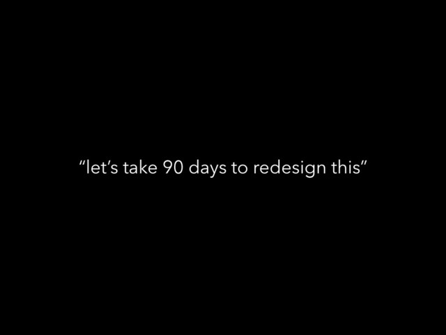 “let’s take 90 days to redesign this”

