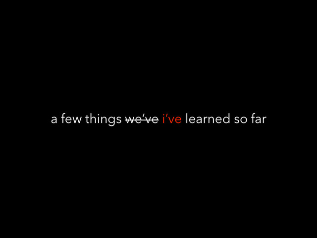 a few things we’ve i’ve learned so far
