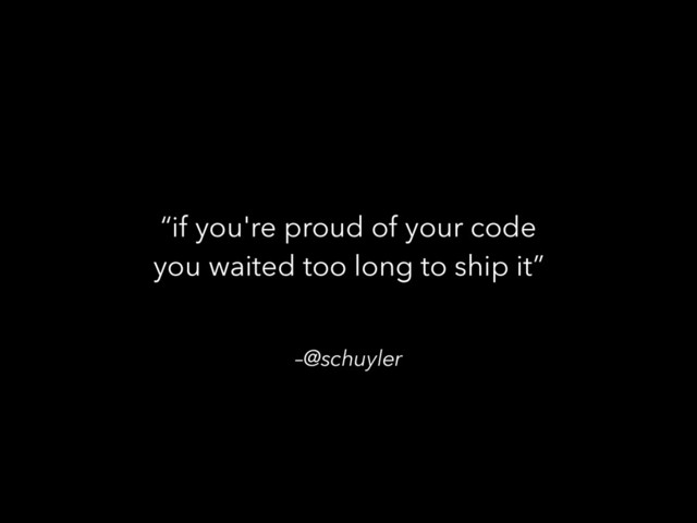 –@schuyler
“if you're proud of your code
you waited too long to ship it”
