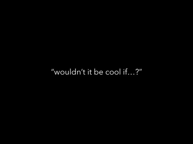 “wouldn’t it be cool if…?”
