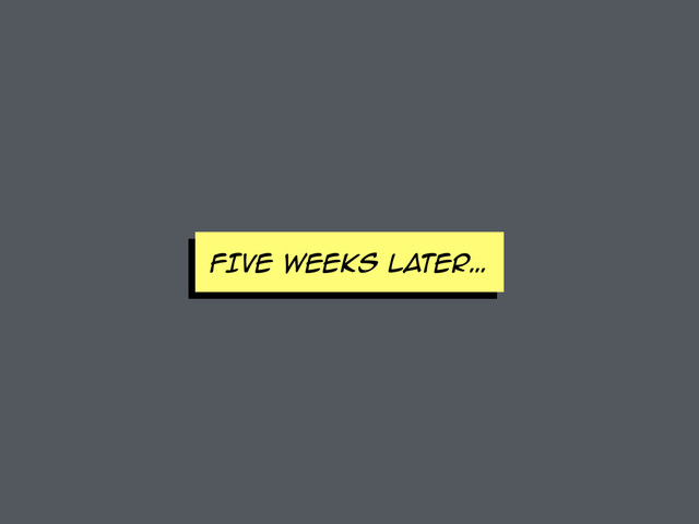 FIVE WEEKS later…
