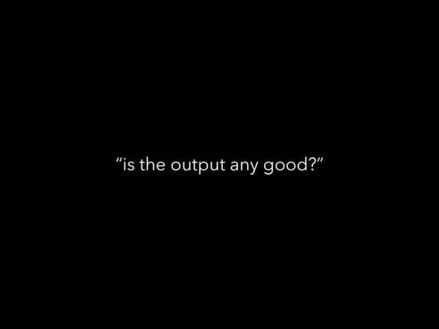 “is the output any good?”
