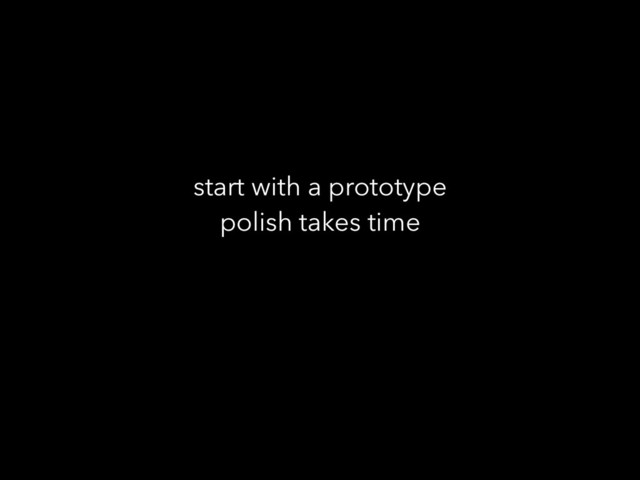 start with a prototype
polish takes time
