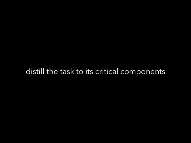 distill the task to its critical components
