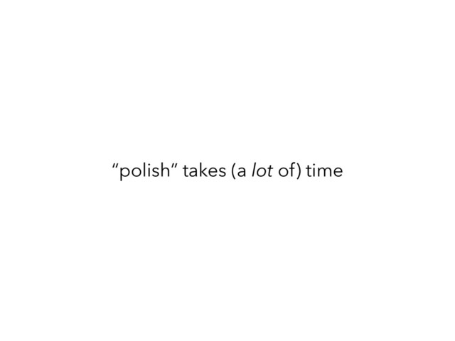 “polish” takes (a lot of) time
