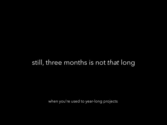 still, three months is not that long
when you’re used to year-long projects
