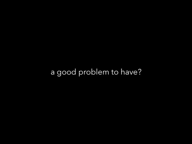 a good problem to have?
