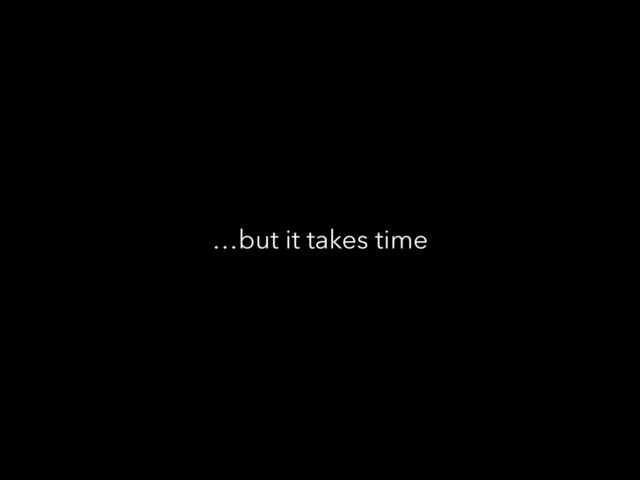 …but it takes time
