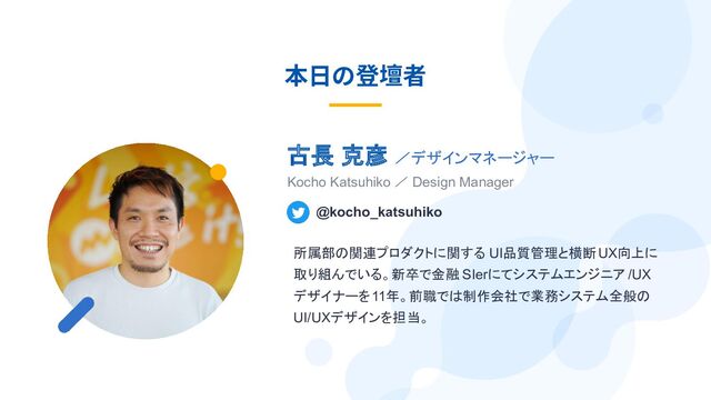 本⽇の登壇者
古長 克彦 ／デザインマネージャー
Kocho Katsuhiko ／ Design Manager
@kocho_katsuhiko
所属部の関連プロダクトに関する UI品質管理と横断UX向上に
取り組んでいる。新卒で金融 SIerにてシステムエンジニア /UX
デザイナーを11年。前職では制作会社で業務システム全般の
UI/UXデザインを担当。
