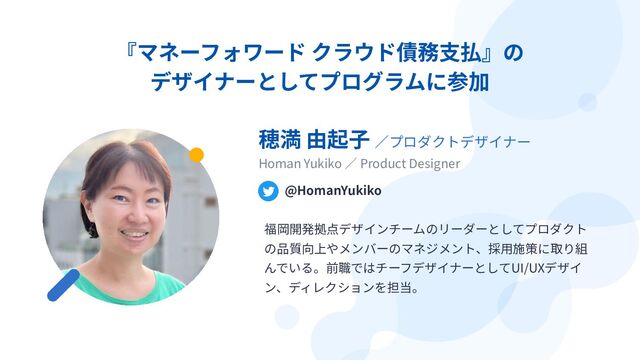 『マネーフォワード クラウド債務⽀払』の
デザイナーとしてプログラムに参加
穂満 由起⼦ ∕プロダクトデザイナー
Homan Yukiko ∕ Product Designer
@HomanYukiko
福岡開発拠点デザインチームのリーダーとしてプロダクト
の品質向上やメンバーのマネジメント、採⽤施策に取り組
んでいる。前職ではチーフデザイナーとしてUI/UXデザイ
ン、ディレクションを担当。
