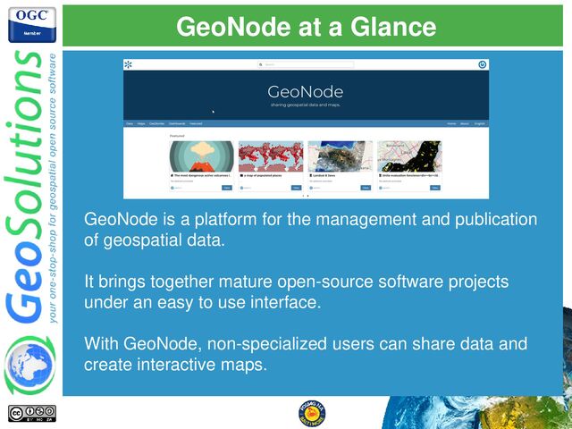 GeoNode at a Glance
GeoNode is a platform for the management and publication
of geospatial data.
It brings together mature open-source software projects
under an easy to use interface.
With GeoNode, non-specialized users can share data and
create interactive maps.
