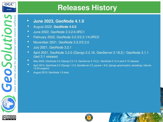 Releases History
• June 2023, GeoNode 4.1.0
• August 2022, GeoNode 4.0.0
• June 2022, GeoNode 3.3.2/4.0RC1
• February 2022, GeoNode 3.2.3/3.3.1/4.0RC0
• November 2021, GeoNode 3.2.2/3.3.0
• July 2021, GeoNode 3.2.1
• April 2021, GeoNode 3.2.0 (Django 2.2.16, GeoServer 2.18.2) / GeoNode 3.1.1
(last 3.1 release)
• May 2020, GeoNode 3.0 (Django 2.2.13, GeoServer 2.16.2) / GeoNode 2.10.4 (last 2.10 release)
• April 2014, GeoNode 2.0 (Django 1.5.5, GeoServer 2.5, pycsw 1.8.6, django-polymorphic, bootstrap, Ubuntu
12.04 support)
• August 2010, GeoNode 1.0-beta
