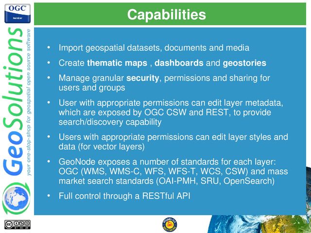 Capabilities
• Import geospatial datasets, documents and media
• Create thematic maps , dashboards and geostories
• Manage granular security, permissions and sharing for
users and groups
• User with appropriate permissions can edit layer metadata,
which are exposed by OGC CSW and REST, to provide
search/discovery capability
• Users with appropriate permissions can edit layer styles and
data (for vector layers)
• GeoNode exposes a number of standards for each layer:
OGC (WMS, WMS-C, WFS, WFS-T, WCS, CSW) and mass
market search standards (OAI-PMH, SRU, OpenSearch)
• Full control through a RESTful API
