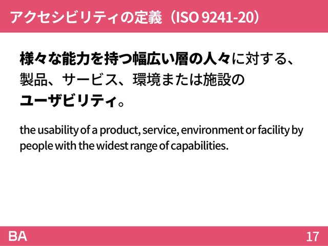 アクセシビリティの定義（ISO 9241-20）
様々な能力を持つ幅広い層の人々に対する、
製品、サービス、環境または施設の
ユーザビリティ。
the usability of a product, service, environment or facility by
people with the widest range of capabilities.
17

