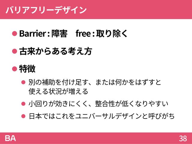 バリアフリーデザイン
Barrier : 障害 free : 取り除く
古来からある考え方
特徴
 別の補助を付け足す、または何かをはずすと
使える状況が増える
 小回りが効きにくく、整合性が低くなりやすい
 日本ではこれをユニバーサルデザインと呼びがち
38
