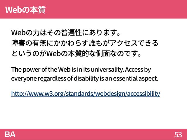 Webの本質
Webの力はその普遍性にあります。
障害の有無にかかわらず誰もがアクセスできる
というのがWebの本質的な側面なのです。
The power of the Web is in its universality. Access by
everyone regardless of disability is an essential aspect.
http://www.w3.org/standards/webdesign/accessibility
53
