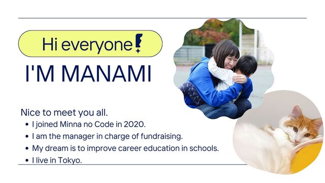 Hi everyone
Nice to meet you all.
I joined Minna no Code in 2020.
I am the manager in charge of fundraising.
My dream is to improve career education in schools.
I live in Tokyo.
I'M MANAMI
