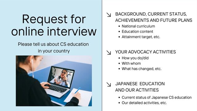 Request for
online interview
BACKGROUND, CURRENT STATUS,
ACHIEVEMENTS AND FUTURE PLANS
National curriculum
Education content
Attainment target, etc.
YOUR ADVOCACY ACTIVITIES
How you do/did
With whom
What has changed, etc.
JAPANESE EDUCATION
AND OUR ACTIVITIES
Current status of Japanese CS education
Our detailed activities, etc.
Please tell us about CS education
in your country
